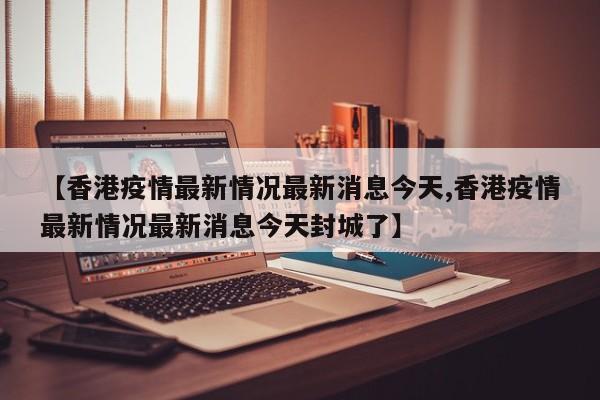 【香港疫情最新情况最新消息今天,香港疫情最新情况最新消息今天封城了】