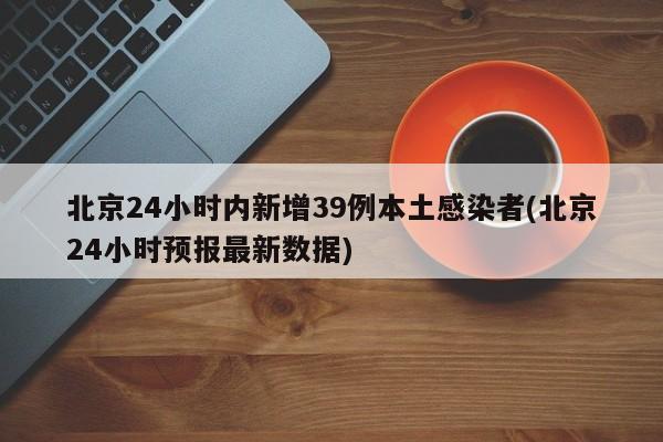 北京24小时内新增39例本土感染者(北京24小时预报最新数据)