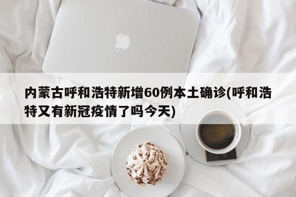 内蒙古呼和浩特新增60例本土确诊(呼和浩特又有新冠疫情了吗今天)