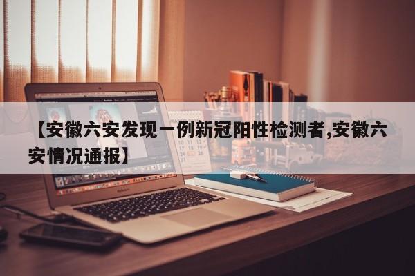 【安徽六安发现一例新冠阳性检测者,安徽六安情况通报】