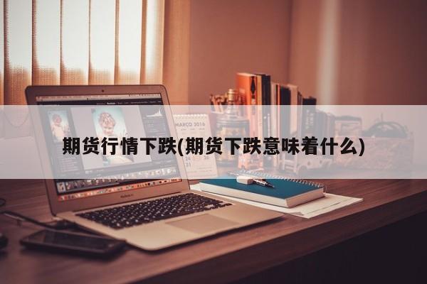 期货行情下跌(期货下跌意味着什么)