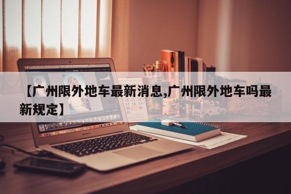 【广州限外地车最新消息,广州限外地车吗最新规定】