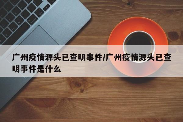 广州疫情源头已查明事件/广州疫情源头已查明事件是什么