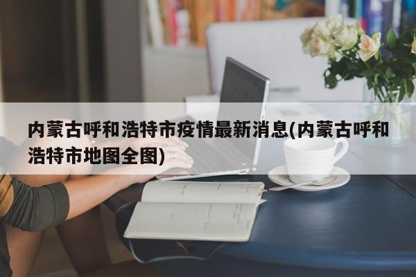 内蒙古呼和浩特市疫情最新消息(内蒙古呼和浩特市地图全图)
