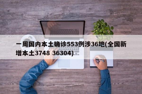 一周国内本土确诊553例涉36地(全国新增本土3748 36304)