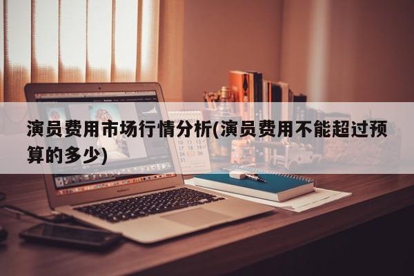 演员费用市场行情分析(演员费用不能超过预算的多少)