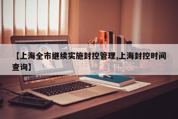 【上海全市继续实施封控管理,上海封控时间查询】