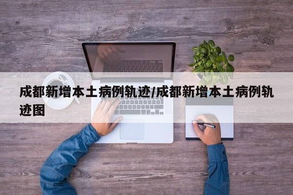 成都新增本土病例轨迹/成都新增本土病例轨迹图