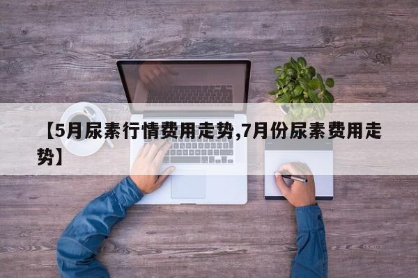 【5月尿素行情费用走势,7月份尿素费用走势】