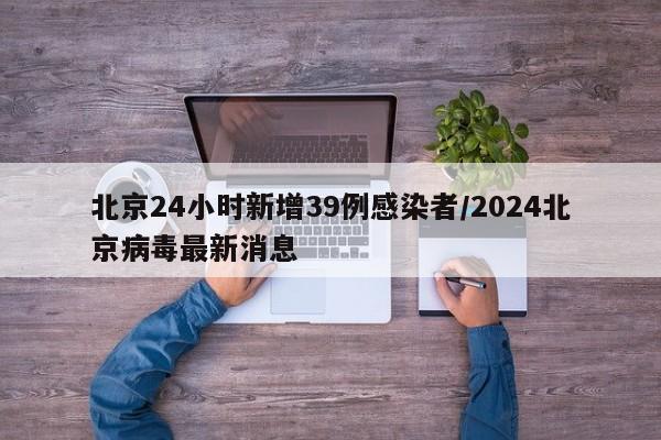 北京24小时新增39例感染者/2024北京病毒最新消息