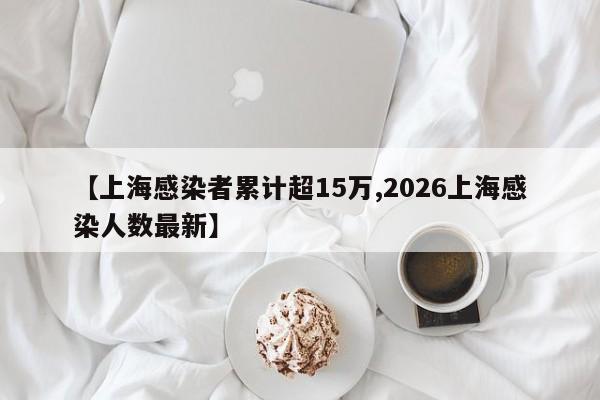【上海感染者累计超15万,2026上海感染人数最新】