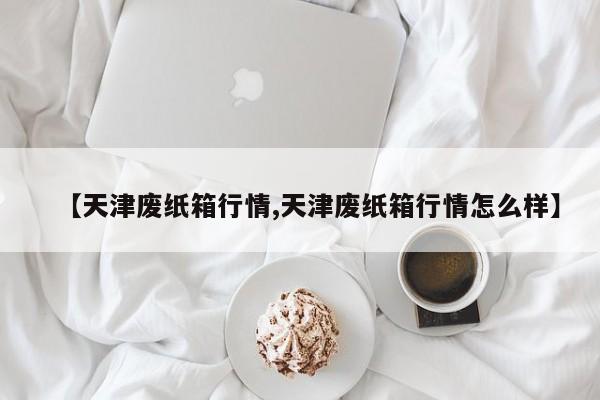 【天津废纸箱行情,天津废纸箱行情怎么样】