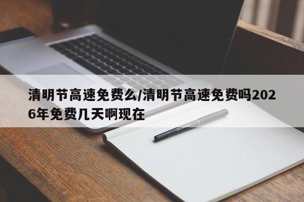 清明节高速免费么/清明节高速免费吗2026年免费几天啊现在