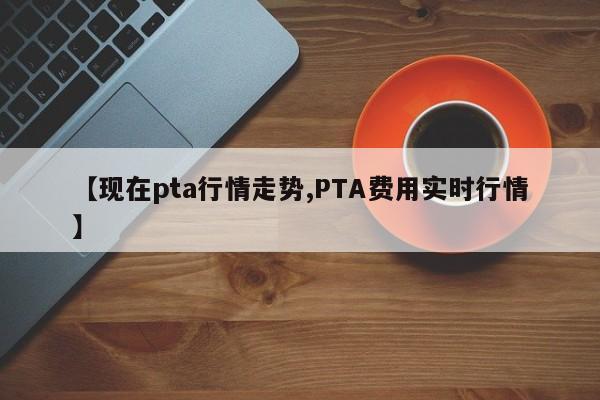 【现在pta行情走势,PTA费用实时行情】