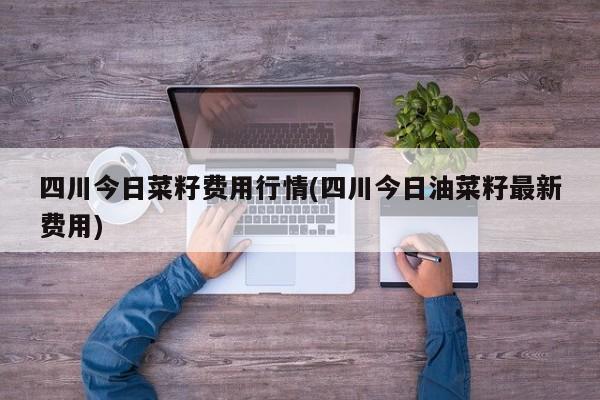 四川今日菜籽费用行情(四川今日油菜籽最新费用)