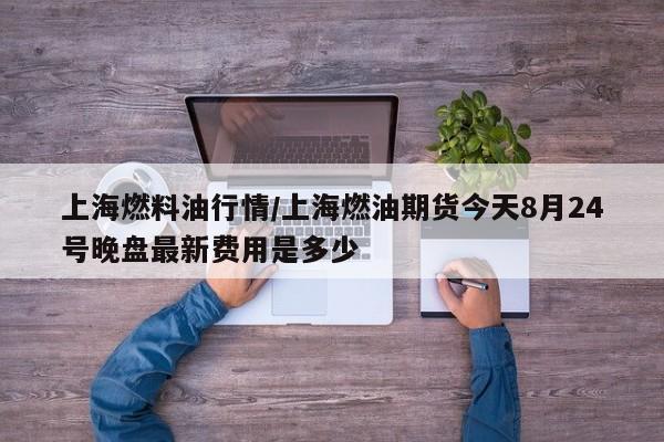 上海燃料油行情/上海燃油期货今天8月24号晚盘最新费用是多少