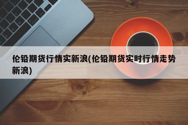 伦铅期货行情实新浪(伦铅期货实时行情走势新浪)