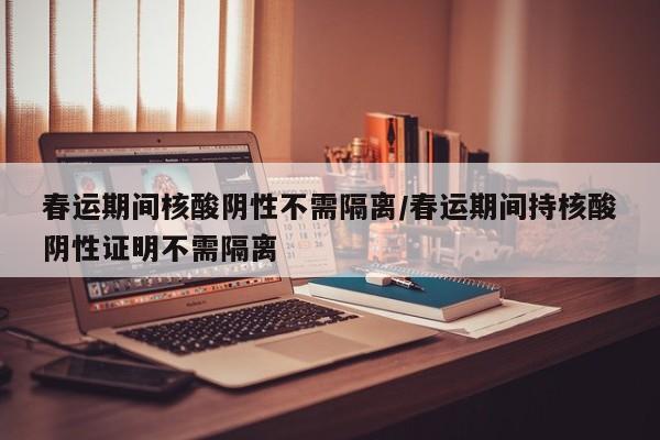 春运期间核酸阴性不需隔离/春运期间持核酸阴性证明不需隔离