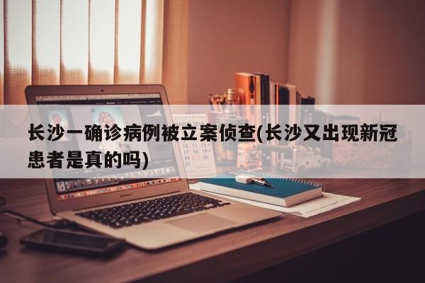 长沙一确诊病例被立案侦查(长沙又出现新冠患者是真的吗)