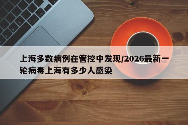 上海多数病例在管控中发现/2026最新一轮病毒上海有多少人感染