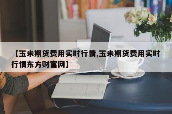 【玉米期货费用实时行情,玉米期货费用实时行情东方财富网】