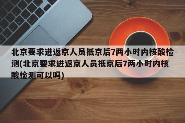 北京要求进返京人员抵京后7两小时内核酸检测(北京要求进返京人员抵京后7两小时内核酸检测可以吗)