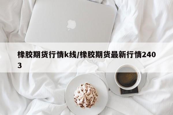 橡胶期货行情k线/橡胶期货最新行情2403