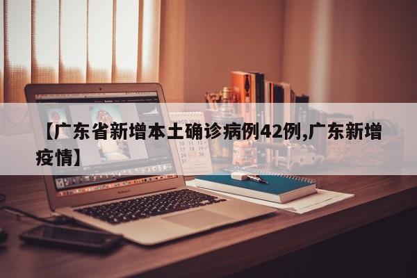 【广东省新增本土确诊病例42例,广东新增疫情】