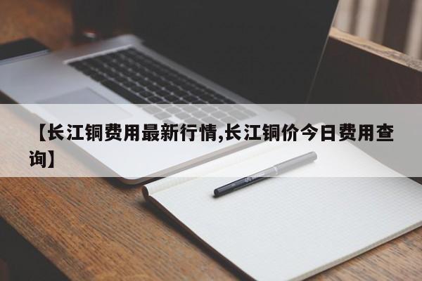 【长江铜费用最新行情,长江铜价今日费用查询】