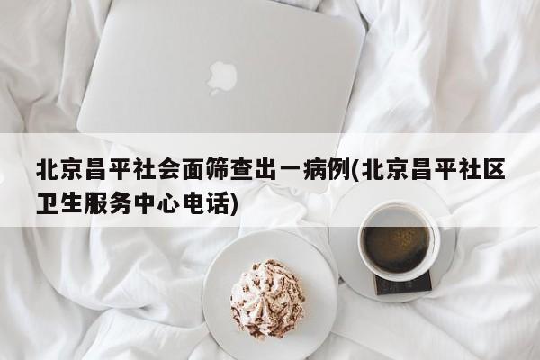 北京昌平社会面筛查出一病例(北京昌平社区卫生服务中心电话)