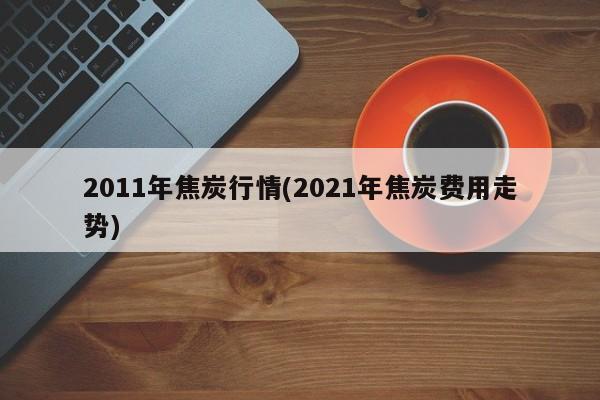 2011年焦炭行情(2021年焦炭费用走势)