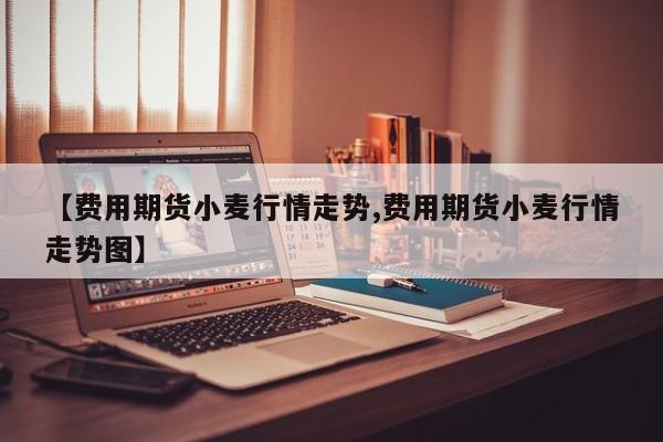 【费用期货小麦行情走势,费用期货小麦行情走势图】
