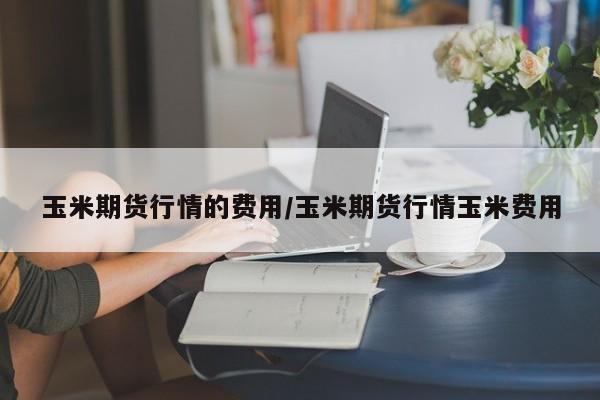 玉米期货行情的费用/玉米期货行情玉米费用