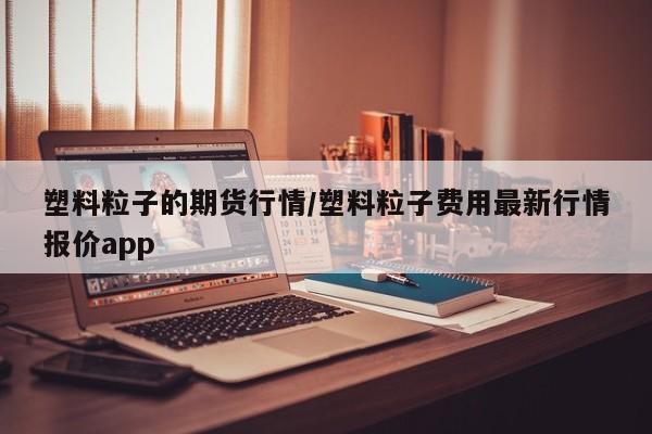 塑料粒子的期货行情/塑料粒子费用最新行情报价app