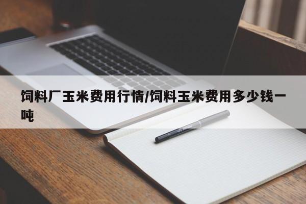 饲料厂玉米费用行情/饲料玉米费用多少钱一吨