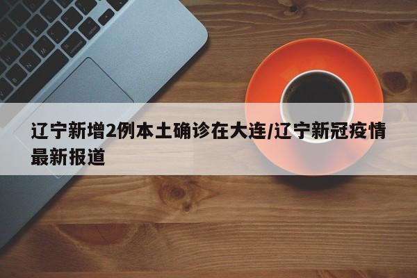 辽宁新增2例本土确诊在大连/辽宁新冠疫情最新报道