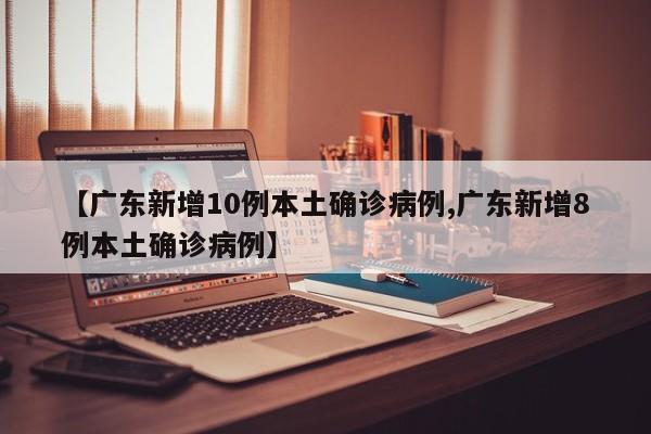 【广东新增10例本土确诊病例,广东新增8例本土确诊病例】
