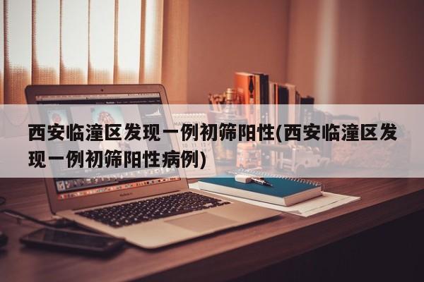西安临潼区发现一例初筛阳性(西安临潼区发现一例初筛阳性病例)