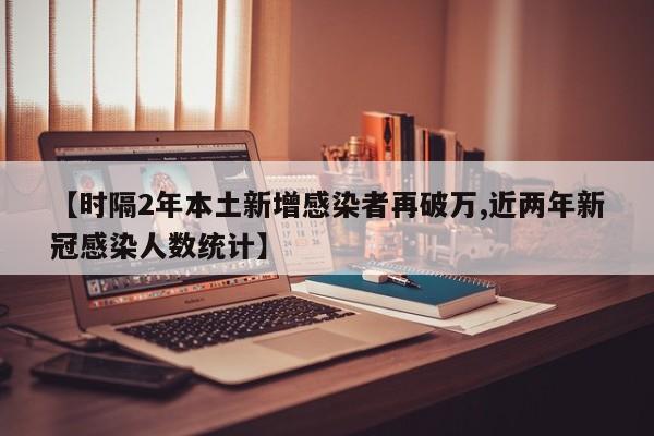 【时隔2年本土新增感染者再破万,近两年新冠感染人数统计】