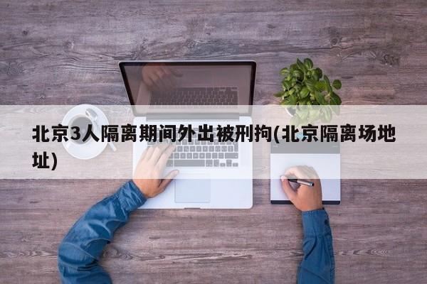北京3人隔离期间外出被刑拘(北京隔离场地址)