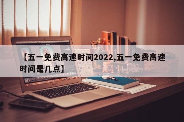 【五一免费高速时间2022,五一免费高速时间是几点】