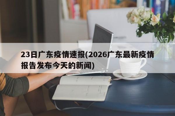 23日广东疫情速报(2026广东最新疫情报告发布今天的新闻)