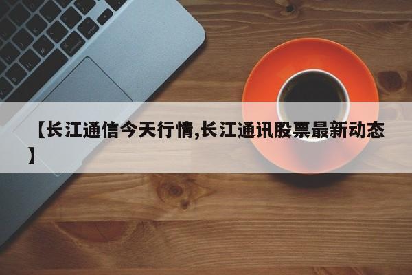 【长江通信今天行情,长江通讯股票最新动态】
