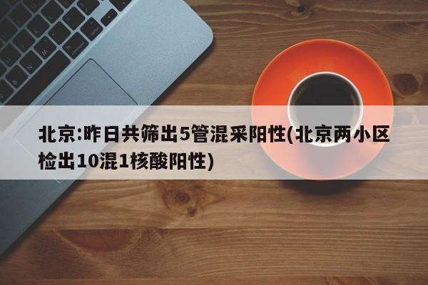 北京:昨日共筛出5管混采阳性(北京两小区检出10混1核酸阳性)