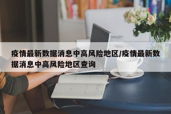 疫情最新数据消息中高风险地区/疫情最新数据消息中高风险地区查询