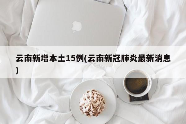 云南新增本土15例(云南新冠肺炎最新消息)