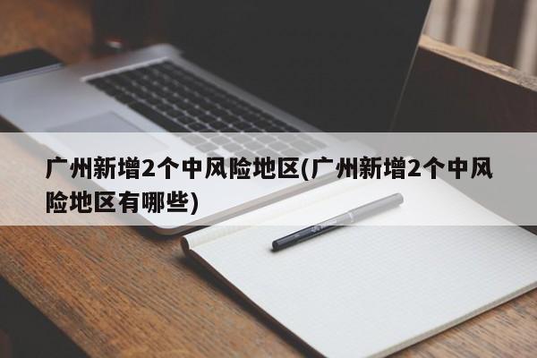 广州新增2个中风险地区(广州新增2个中风险地区有哪些)