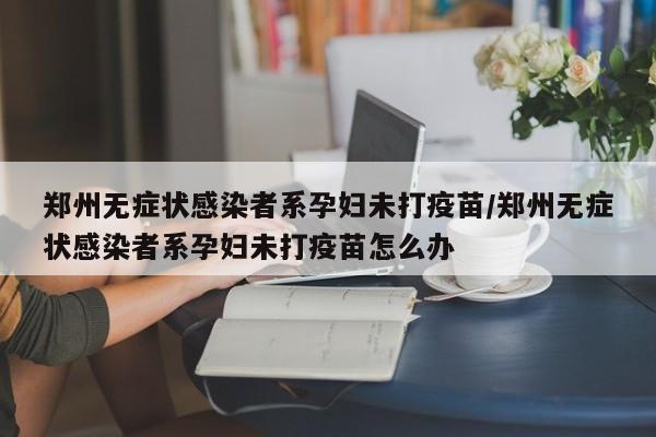 郑州无症状感染者系孕妇未打疫苗/郑州无症状感染者系孕妇未打疫苗怎么办