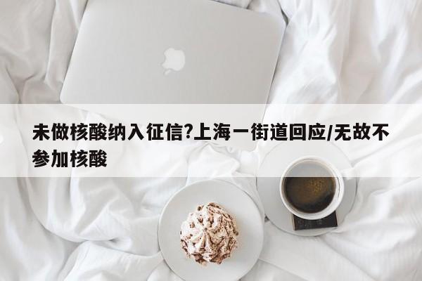 未做核酸纳入征信?上海一街道回应/无故不参加核酸
