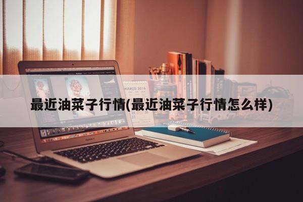 最近油菜子行情(最近油菜子行情怎么样)